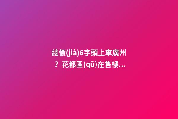 總價(jià)6字頭上車廣州？花都區(qū)在售樓盤最新報(bào)價(jià)出爐